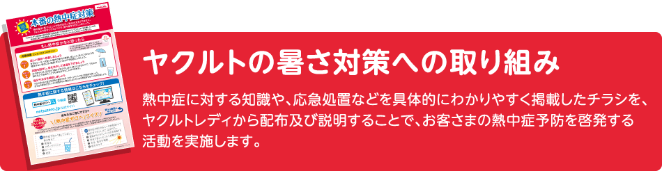 ヤクルトの暑さ対策への取り組み 熱中症に対する知識や、応急処置などを具体的にわかりやすく掲載したチラシを、ヤクルトレディから配布及び説明することで、お客さまの熱中症予防を啓発する活動を実施します。