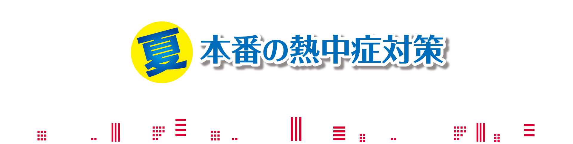 夏本番の熱中症対策 熱中症は「気づく」ことで防げます。「私は大丈夫」ではなく、「みんなで気をつける」ことで、熱中症をゼロにしましょう。