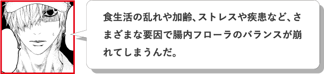 食生活の乱れや加齢、ストレスや疾患など、さまざまな要因で腸内フローラのバランスが崩れてしまうんだ。