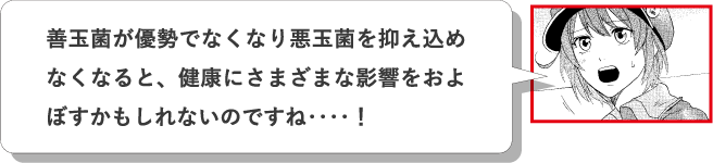 善玉菌が優勢でなくなり悪玉菌を抑え込めなくなると、健康にさまざまな影響をおよぼすかもしれないのですね‥‥！