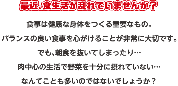 最近、食生活が乱れていませんか？ 食事は健康な身体をつくる重要なもの。バランスの良い食事を心がけることが非常に大切です。でも、朝食を抜いてしまったり…肉中心の生活で野菜を十分に摂れていない…なんてことも多いのではないでしょうか？