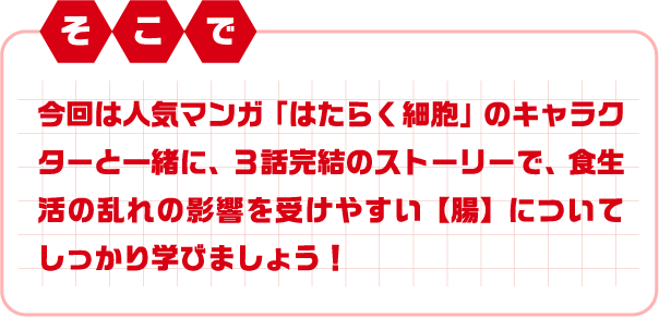 そこで 今回は人気マンガ「はたらく細胞」のキャラクターと一緒に、３話完結のストーリーで、食生活の乱れの影響を受けやすい【腸】についてしっかり学びましょう！