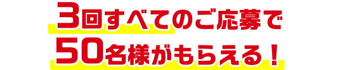 3回すべてのご応募で50名様がもらえる！