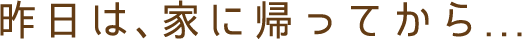 昨日は、家に帰ってから...