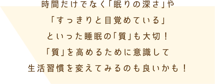 時間だけでなく「眠りの深さ」や「すっきりと目覚めている」といった睡眠の「質」も大切！「質」を高めるために意識して生活習慣を変えてみるのも良いかも！