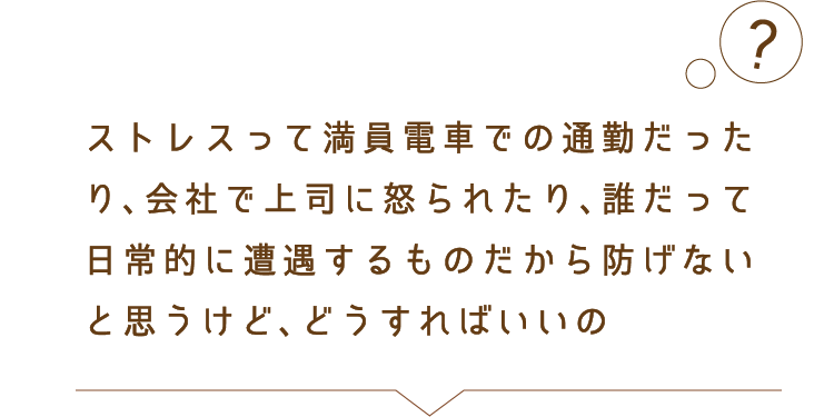 ストレスって移動中だったり、会社で上司に怒られたり、誰だって自然に降りかかってくるものだから防げないと思うけど、どうすればいいの