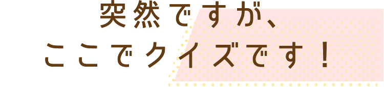 突然ですがここでクイズです！