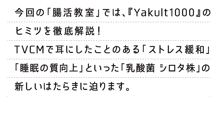 今回の「腸活教室」では、『Yakult1000』のヒミツを徹底解説！TVCMで耳にしたことのある「ストレス緩和」「睡眠の質向上」といった「乳酸菌 シロタ株」の新しいはたらきに第1弾〜第3弾の3弾構成で迫ります。