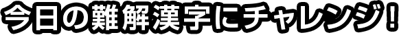 今日の難解漢字にチャレンジ！