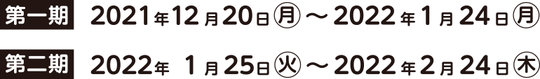 第一期 2021年12月20日（月）～2022年1月24日（月） 第二期 2022年1月25日（火）～2022年2月24日（木）