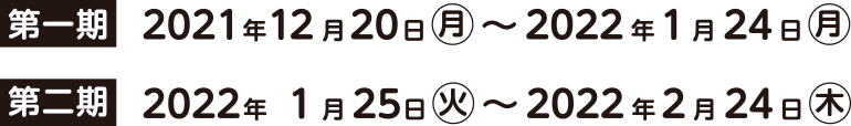 第一期 2021年12月20日(月)~2022年1月24日(月) 第二期 2022年1月25日(火)~2022年2月24日(木)