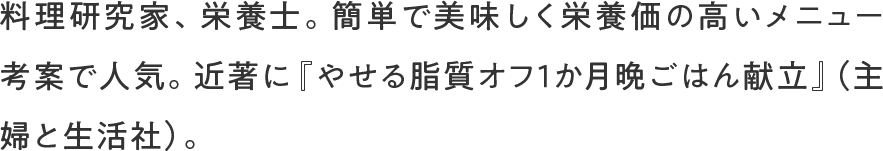 料理研究家、栄養士。簡単で美味しく栄養価の高いメニュー考案で人気。近著に『やせる脂質オフ1か月晩ごはん献立』（主婦と生活社）。