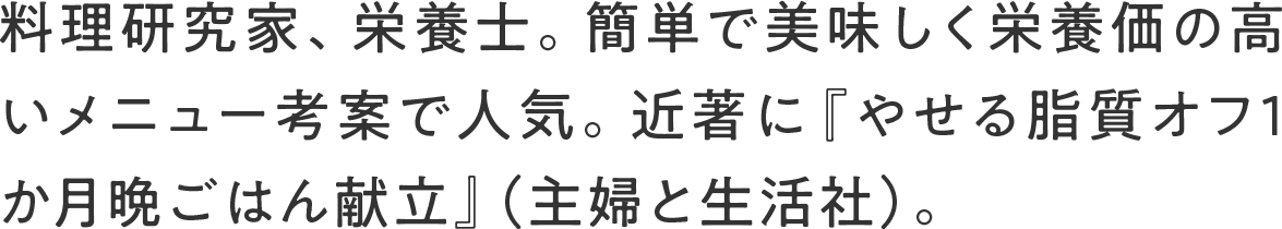料理研究家、栄養士。簡単で美味しく栄養価の高いメニュー考案で人気。近著に『やせる脂質オフ1か月晩ごはん献立』（主婦と生活社）。