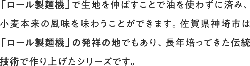 「ロール製麺機」で生地を伸ばすことで油を使わずに済み、小麦本来の風味を味わうことができます。佐賀県神埼市は「ロール製麺機」の発祥の地でもあり、長年培ってきた伝統技術で作り上げたシリーズです。
