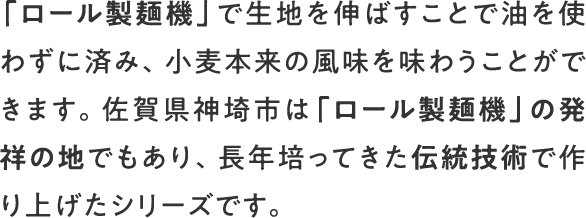 「ロール製麺機」で生地を伸ばすことで油を使わずに済み、小麦本来の風味を味わうことができます。佐賀県神埼市は「ロール製麺機」の発祥の地でもあり、長年培ってきた伝統技術で作り上げたシリーズです。